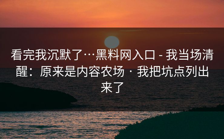 看完我沉默了…黑料网入口 - 我当场清醒：原来是内容农场 · 我把坑点列出来了