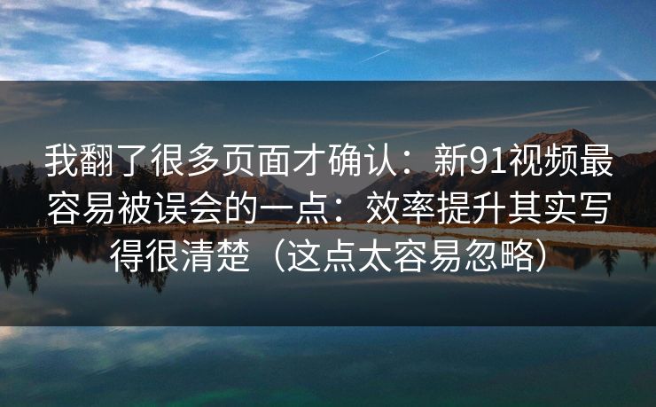 我翻了很多页面才确认：新91视频最容易被误会的一点：效率提升其实写得很清楚（这点太容易忽略）