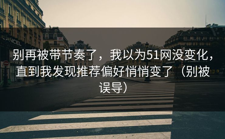别再被带节奏了，我以为51网没变化，直到我发现推荐偏好悄悄变了（别被误导）