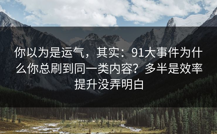 你以为是运气,其实:91大事件为什么你总刷到同一类内容?多半是效率提升没弄明白 你以为是运气,其实:91大事件为什么你总刷到同一类内容?多半是效率提升没弄明白
