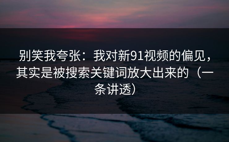 别笑我夸张:我对新91视频的偏见,其实是被搜索关键词放大出来的(一条讲透) 别笑我夸张:我对新91视频的偏见,其实是被搜索关键词放大出来的(一条讲透)